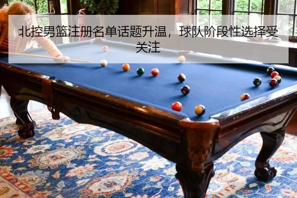 北控男篮注册名单话题升温，球队阶段性选择受关注