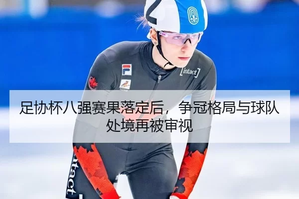 足协杯八强赛果落定后，争冠格局与球队处境再被审视